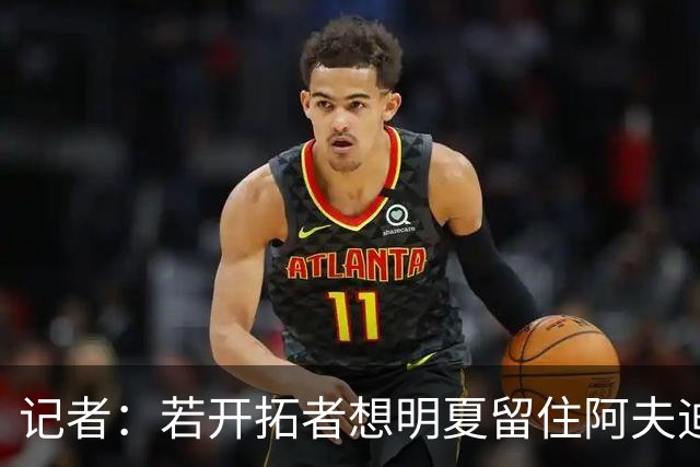 记者：若开拓者想明夏留住阿夫迪亚 需在补强同时保留空间灵活性